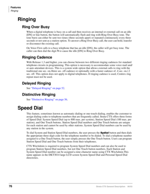 Page 90Features
Ringing
76Strata CTX General Description    06/03
Ringing
Ring Over Busy
When a digital telephone is busy on a call and then receives an internal or external call on an idle 
[DN] or line button, the button will automatically flash and ring with Ring Over Busy tone. The 
tone burst can either be sent two times (three seconds apart) or repeated continuously every three 
seconds or not sent as a station option. To answer a Ring Over Busy call, the user can hold, transfer 
or disconnect the...