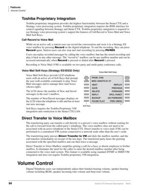 Page 98Features
Volume Control
84Strata CTX General Description    06/03
Toshiba Proprietary Integration
Toshiba proprietary integration provides the highest functionality between the Strata CTX and a 
Stratagy voice processing system. Toshiba proprietary integration requires the BSIS interface for 
control signaling between Stratagy and Strata CTX. Toshiba proprietary integration is required to 
use Stratagy voice processing system’s support the features of Call Record to Voice Mail and Voice 
Mail Soft Keys....