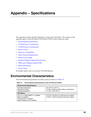 Page 99Strata CTX General Description    06/0385
Appendix – Specifications
This appendix includes detailed information on the items listed below. The sections in this 
appendix apply to both the Strata CTX100 and CTX670, unless otherwise stated.
Environmental Characteristics
CTX100 Power Considerations
CTX670 Power Considerations
Reserve Power
Hardware Compatibility
Public Network Requirements
Station Loop Lengths
Standard Telephone Ringer Specifications
3000-series Telephone Option PCBs
Station...