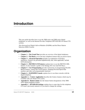Page 11Strata CTX DKT/IPT Telephone     04/03vii
Introduction
This user guide describes how to use the 3000-series and 2000-series digital 
telephones, as well as the Internet Provider Telephone (IPT1020-SD) for Strata CTX 
systems. 
Also discussed are Digital Add-on Modules (DADMs) and the Direct Station 
Selection (DSS) Console.
Organization
Chapter 1 – The Grand Tour provides an overview of the digital telephones.
Chapter 2 – The Basics covers the basic telephone features that you need to know.
Chapter 3...