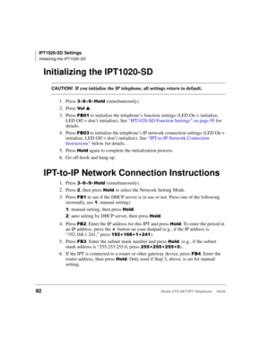 Page 106IPT1020-SD Settings
Initializing the IPT1020-SD
92Strata CTX DKT/IPT Telephone     04/03
Initializing the IPT1020-SD
CAUTION!If you initialize the IP telephone, all settings return to default.
1. Press 
++++!	 (simultaneously).
2. Press 
$ 
 .
3. Press 
 to initialize the telephone’s function settings (LED On = initialize, 
LED Off = don’t initialize). See “IPT1020-SD Function Settings” on page 95 for 
details.
4. Press 
+ to initialize the telephone’s IP network connection settings (LED On =...