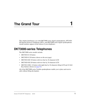 Page 15Strata CTX DKT/IPT Telephone     04/031
The Grand Tour1
This chapter familiarizes you with DKT3000-series digital speakerphones, IPT1020-
SD Internet Protocol Telephones (IPTs), and DKT2000-series digital speakerphones 
(model numbers appear on the bottom of your telephone).
DKT3000-series Telephones
The DKT3000-series models include:
DKT3010-S 10-button
DKT3020-S 20-button (shown on the next page)
DKT3010-SD 10-button with two-line by 24-character LCD
DKT3020-SD 20-button with two-line by...
