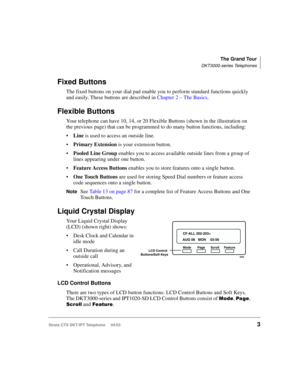 Page 17The Grand Tour
DKT3000-series Telephones
Strata CTX DKT/IPT Telephone     04/033
Fixed Buttons
The fixed buttons on your dial pad enable you to perform standard functions quickly 
and easily. These buttons are described in Chapter 2 – The Basics.
Flexible Buttons
Your telephone can have 10, 14, or 20 Flexible Buttons (shown in the illustration on 
the previous page) that can be programmed to do many button functions, including:
Line is used to access an outside line.
Primary Extension is your extension...