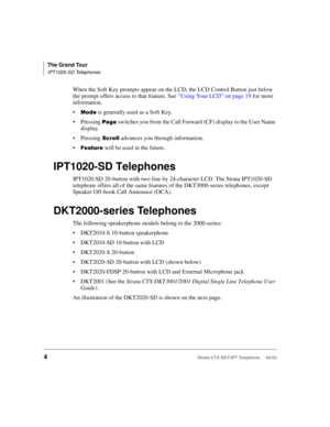 Page 18The Grand Tour
IPT1020-SD Telephones
4Strata CTX DKT/IPT Telephone     04/03
When the Soft Key prompts appear on the LCD, the LCD Control Button just below 
the prompt offers access to that feature. See “Using Your LCD” on page 19 for more 
information.

 is generally used as a Soft Key.
Pressing 
	 switches you from the Call Forward (CF) display to the User Name 
display.
Pressing 



 advances you through information.

 will be used in the future.
IPT1020-SD Telephones
IPT1020-SD...