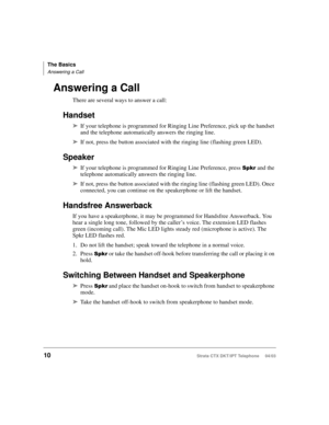 Page 24The Basics
Answering a Call
10Strata CTX DKT/IPT Telephone     04/03
Answering a Call
There are several ways to answer a call:
Handset
➤If your telephone is programmed for Ringing Line Preference, pick up the handset 
and the telephone automatically answers the ringing line. 
➤If not, press the button associated with the ringing line (flashing green LED).
Speaker
➤If your telephone is programmed for Ringing Line Preference, press 
 and the 
telephone automatically answers the ringing line. 
➤If not,...