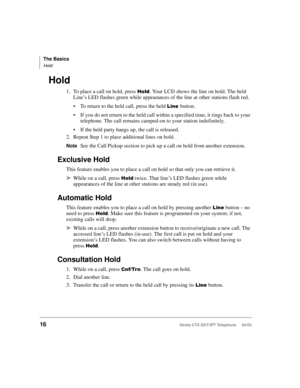 Page 30The Basics
Hold
16Strata CTX DKT/IPT Telephone     04/03
Hold
1. To place a call on hold, press #
. Your LCD shows the line on hold. The held 
Line’s LED flashes green while appearances of the line at other stations flash red.
To return to the held call, press the held 
button.
If you do not return to the held call within a specified time, it rings back to your 
telephone. The call remains camped-on to your station indefinitely.
If the held party hangs up, the call is released.
2. Repeat Step 1...