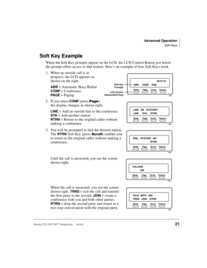 Page 35Advanced Operation
Soft Keys
Strata CTX DKT/IPT Telephone     04/0321
Soft Key Example
When the Soft Key prompts appear on the LCD, the LCD Control Button just below 
the prompt offers access to that feature. Here’s an example of how Soft Keys work. 
1. When an outside call is in 
progress, the LCD appears as 
shown on the right. 
ABR = Automatic Busy Redial 
CONF = Conference 
PA G E = Paging
2. If you select 
CONF (press 	), 
the display changes as shown right.
LINE = Add an outside line to the...