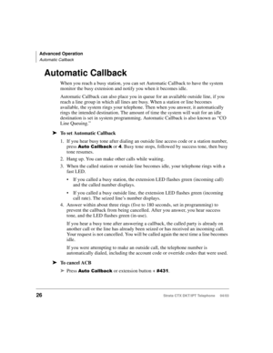 Page 40Advanced Operation
Automatic Callback
26Strata CTX DKT/IPT Telephone     04/03
Automatic Callback
When you reach a busy station, you can set Automatic Callback to have the system 
monitor the busy extension and notify you when it becomes idle. 
Automatic Callback can also place you in queue for an available outside line, if you 
reach a line group in which all lines are busy. When a station or line becomes 
available, the system rings your telephone. Then when you answer, it automatically 
rings the...