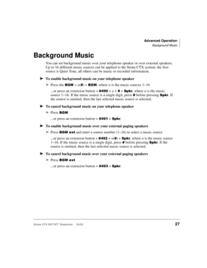 Page 41Advanced Operation
Background Music
Strata CTX DKT/IPT Telephone     04/0327
Background Music
You can set background music over your telephone speaker or over external speakers. 
Up to 16 different music sources can be applied to the Strata CTX system: the first 
source is Quiet Tone, all others can be music or recorded information.
➤To enable background music on your telephone speaker
➤Press the + n() + , where n is the music sources 1~16
...or press an extension button + 
 + n +  + 
,...