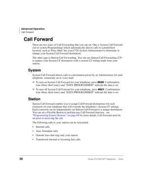 Page 42Advanced Operation
Call Forward
28Strata CTX DKT/IPT Telephone     04/03
Call Forward
There are two types of Call Forwarding that you can set. One is System Call Forward 
(set in system Programming) which automatically directs calls to a predefined 
location, such as Voice Mail. See your CTX System Administrator to determine or 
change your System Call Forward destination. 
The other type is Station Call Forwarding. You can use Station Call Forwarding (CF) 
to replace your System CF destination with a...