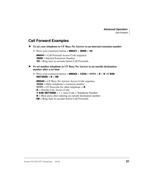 Page 45Advanced Operation
Call Forward
Strata CTX DKT/IPT Telephone     04/0331
Call Forward Examples
➤To set your telephone to CF Busy-No Answer to an internal extension number
➤Press your extension button +  + + + 

= Call Forward Access Code sequence
+= Internal Extension Number
= Ring time in seconds before Call Forwards
➤To set another telephone to CF Busy-No Answer to an outside destination 
number after a set time
➤Press your extension button + % +%+ + + + +...