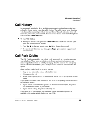 Page 49Advanced Operation
Call History
Strata CTX DKT/IPT Telephone     04/0335
Call History
Incoming calls with Caller ID or ANI information can be optionally recorded into a 
rolling list for the station where the call is ringing. The call is placed in the list along 
with the number, name (if provided), time and date of the call, and status of the call 
(answered, abandoned, or redirected). You can access this list from an LCD telephone 
with a flexible 


./ button.
➤To view Call History
➤When your...