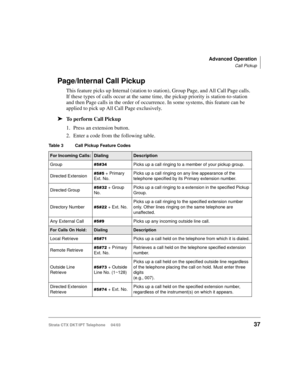 Page 51Advanced Operation
Call Pickup
Strata CTX DKT/IPT Telephone     04/0337
Page/Internal Call Pickup
This feature picks up Internal (station to station), Group Page, and All Call Page calls. 
If these types of calls occur at the same time, the pickup priority is station-to-station 
and then Page calls in the order of occurrence. In some systems, this feature can be 
applied to pick up All Call Page exclusively.
➤To perform Call Pickup
1. Press an extension button.
2. Enter a code from the following table....