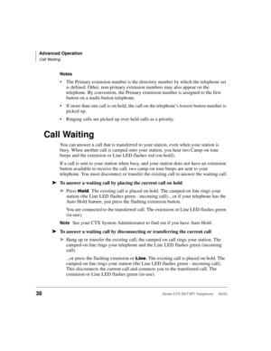 Page 52Advanced Operation
Call Waiting
38Strata CTX DKT/IPT Telephone     04/03
Notes
The Primary extension number is the directory number by which the telephone set 
is defined. Other, non-primary extension numbers may also appear on the 
telephone. By convention, the Primary extension number is assigned to the first 
button on a multi-button telephone.
If more than one call is on hold, the call on the telephone’s lowest button number is 
picked up. 
Ringing calls are picked up over held calls as a...
