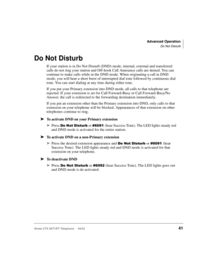 Page 55Advanced Operation
Do Not Disturb
Strata CTX DKT/IPT Telephone     04/0341
Do Not Disturb
If your station is in Do Not Disturb (DND) mode, internal, external and transferred 
calls do not ring your station and Off-hook Call Announce calls are denied. You can 
continue to make calls while in the DND mode. When originating a call in DND 
mode, you will hear a short burst of interrupted dial tone followed by continuous dial 
tone. You can start dialing at any time during either tone.
If you put your Primary...