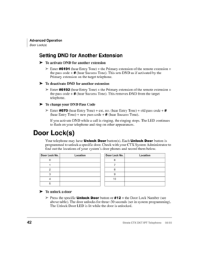Page 56Advanced Operation
Door Lock(s)
42Strata CTX DKT/IPT Telephone     04/03
Setting DND for Another Extension
➤To activate DND for another extension
➤Enter  (hear Entry Tone) + the Primary extension of the remote extension + 
the pass code + 
 (hear Success Tone). This sets DND as if activated by the 
Primary extension on the target telephone.
➤To deactivate DND for another extension
➤Enter % (hear Entry Tone) + the Primary extension of the remote extension + 
the pass code + 
 (hear Success...