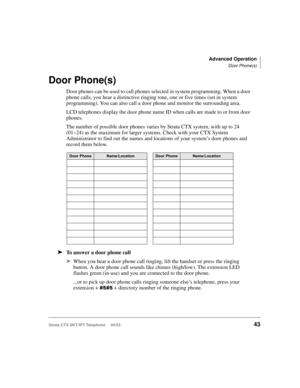 Page 57Advanced Operation
Door Phone(s)
Strata CTX DKT/IPT Telephone     04/0343
Door Phone(s)
Door phones can be used to call phones selected in system programming. When a door 
phone calls, you hear a distinctive ringing tone, one or five times (set in system 
programming). You can also call a door phone and monitor the surrounding area.
LCD telephones display the door phone name ID when calls are made to or from door 
phones. 
The number of possible door phones varies by Strata CTX system, with up to 24...