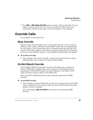 Page 61Advanced Operation
Override Calls
Strata CTX DKT/IPT Telephone     04/0347
3. Press  or 34   again to reconnect to the second caller. You can 
toggle as often as you choose. If you do not want the first caller to hear your 
conversation with the second caller, cover the mouthpiece of your handset.
Override Calls
The available override features are:
Busy Override
Ring Over Busy Override enables you to send a muted ring tone to a busy station to 
indicate a call is waiting. The Busy Override...