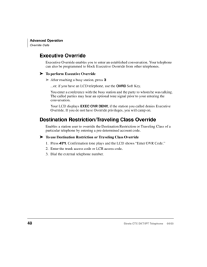 Page 62Advanced Operation
Override Calls
48Strata CTX DKT/IPT Telephone     04/03
Executive Override
Executive Override enables you to enter an established conversation. Your telephone 
can also be programmed to block Executive Override from other telephones.
➤To perform Executive Override
➤After reaching a busy station, press +
...or, if you have an LCD telephone, use the OVRD Soft Key. 
You enter a conference with the busy station and the party to whom he was talking. 
The called parties may hear an optional...