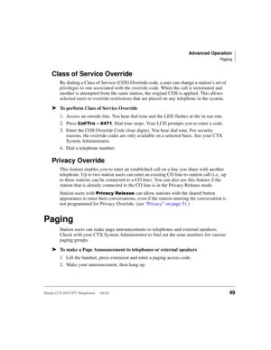 Page 63Advanced Operation
Paging
Strata CTX DKT/IPT Telephone     04/0349
Class of Service Override
By dialing a Class of Service (COS) Override code, a user can change a station’s set of 
privileges to one associated with the override code. When the call is terminated and 
another is attempted from the same station, the original COS is applied. This allows 
selected users to override restrictions that are placed on any telephone in the system.
➤To perform Class of Service Override
1. Access an outside line....