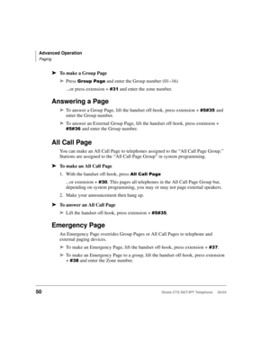 Page 64Advanced Operation
Paging
50Strata CTX DKT/IPT Telephone     04/03
➤To make a Group Page
➤Press 	 and enter the Group number (01~16)
...or press extension + 
+ and enter the zone number. 
Answering a Page
➤To answer a Group Page, lift the handset off-hook, press extension + +and 
enter the Group number. 
➤To answer an External Group Page, lift the handset off-hook, press extension + 
+and enter the Group number. 
All Call Page
You can make an All Call Page to telephones assigned to...
