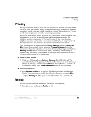 Page 65Advanced Operation
Privacy
Strata CTX DKT/IPT Telephone     04/0351
Privacy
Privacy controls the ability of more than one person to use the same extension or CO 
line at the same time. Privacy applies to multiple appearances of extensions, Phantom 
extensions, outside Lines and outside Line Group buttons. The application of Privacy 
to individual telephones is controlled in system programming.
By default, the system is private. If you are in a conversation, another telephone with 
an appearance of the...
