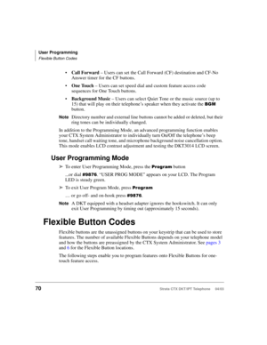 Page 84User Programming
Flexible Button Codes
70Strata CTX DKT/IPT Telephone     04/03
Call Forward – Users can set the Call Forward (CF) destination and CF-No 
Answer timer for the CF buttons.
One Touch – Users can set speed dial and custom feature access code 
sequences for One Touch buttons.
Background Music – Users can select Quiet Tone or the music source (up to 
15) that will play on their telephone’s speaker when they activate the 
 
button.
NoteDirectory number and external line buttons cannot be...