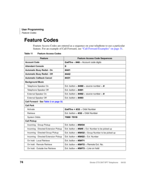 Page 88User Programming
Feature Codes
74Strata CTX DKT/IPT Telephone     04/03
Feature Codes
Feature Access Codes are entered as a sequence on your telephone to use a particular 
feature. For an example of Call Forward, see “Call Forward Examples” on page 31.
Table 11 Feature Access Codes 
FeatureFeature Access Code Sequences
Account Code&QI7U Q +  + Account code digits
Attendant Console
Automatic Busy Redial - On
Automatic Busy Redial - Off
Automatic Callback Cancel
Background Music
Telephone...