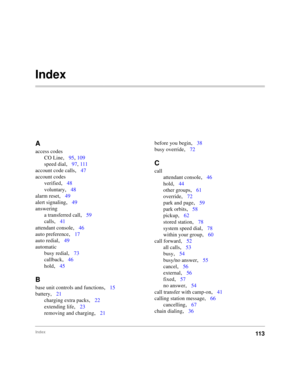 Page 105Index113
Index
A
access codes
CO Line
,95, 109
speed dial
,97, 111
account code calls
,47
account codes
verified
,48
voluntary
,48
alarm reset
,49
alert signaling
,49
answering
a transferred call
,59
calls
,41
attendant console
,46
auto preference
,17
auto redial
,49
automatic
busy redial
,73
callback
,46
hold
,45
B
base unit controls and functions,15
battery
,21
charging extra packs
,22
extending life
,23
removing and charging
,21before you begin
,38
busy override
,72
C
call
attendant console
,46
hold...