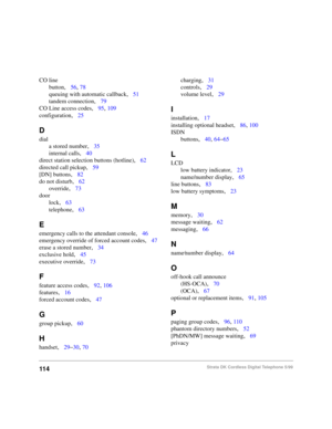 Page 106114Strata DK Cordless Digital Telephone 5/99
CO line
button
,56, 78
queuing with automatic callback
,51
tandem connection
,79
CO Line access codes
,95, 109
configuration
,25
D
dial
a stored number
,35
internal calls
,40
direct station selection buttons (hotline)
,62
directed call pickup
,59
[DN] buttons
,82
do not disturb
,62
override
,73
door
lock
,63
telephone
,63
E
emergency calls to the attendant console,46
emergency override of forced account codes
,47
erase a stored number
,34
exclusive hold
,45...