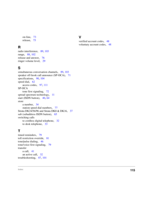 Page 107Index115
on-line,73
release
,75
R
radio interference,89, 103
range
,88, 102
release and answer
,76
ringer volume level
,29
S
simultaneous conversation channels,89, 103
speaker off-hook call announce (SP-OCA)
,71
specifications
,90, 104
speed dial
,62
access codes
,97, 111
SP-OCA
tone first signaling
,72
spread spectrum technology
,11
start (ISDN button)
,40, 64
store
a number
,34
station speed dial numbers
,77
Strata DK24/56/96 and Strata DK8 & DK16
,37
sub (subaddress ISDN button)
,65
switching calls
to...