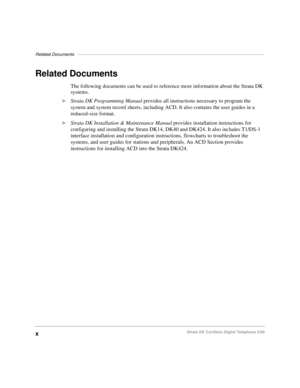 Page 16Related Documents––––––––––––––––––––––––––––––––––––––––––––––––––––––––––––––––––––––––––––
xStrata DK Cordless Digital Telephone 5/99
Related Documents
The following documents can be used to reference more information about the Strata DK 
systems.
äStrata DK Programming Manual provides all instructions necessary to program the 
system and system record sheets, including ACD. It also contains the user guides in a 
reduced-size format.
äStrata DK Installation & Maintenance Manual provides installation...