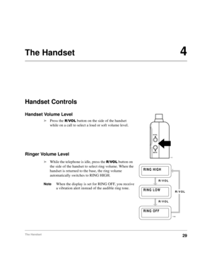 Page 35The Handset29
The Handset4
Handset Controls
Handset Volume Level
äPress the
 592/ button on the side of the handset 
while on a call to select a loud or soft volume level.
Ringer Volume Level 
äWhile the telephone is idle, press the 592/ button on 
the side of the handset to select ring volume. When the 
handset is returned to the base, the ring volume 
automatically switches to RING HIGH.
NoteWhen the display is set for RING OFF, you receive 
a vibration alert instead of the audible ring tone.
R/VOL...