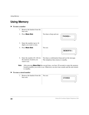 Page 40Using Memory–––––––––––––––––––––––––––––––––––––––––––––––––––––––––––––––––––––––––––––––––
34Strata DK Cordless Digital Telephone 5/99
Using Memory
äTo store a number
NoteAfter pressing 0HPLDO the second time, you have 20 seconds to enter the memory 
location number you wish to use. Otherwise, an error tone sounds and the unit returns 
to standby.
äTo erase a stored number1. Remove the handset from the 
base unit.
2. Press 
0HPLDO.  You hear a beep and see:
3. Enter the number (up to 16 
digits) you...