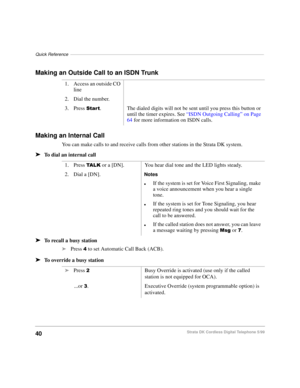 Page 46Quick Reference–––––––––––––––––––––––––––––––––––––––––––––––––––––––––––––––––––––––––––––––
40Strata DK Cordless Digital Telephone 5/99
Making an Outside Call to an ISDN Trunk
Making an Internal Call
You can make calls to and receive calls from other stations in the Strata DK system.
äTo dial an internal call
äTo recall a busy station
äPress  to set Automatic Call Back (ACB).
äTo override a busy station1. Access an outside CO 
line
2. Dial the number.  
3. Press 
6WDUW. The dialed digits will not be...