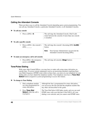 Page 52Quick Reference–––––––––––––––––––––––––––––––––––––––––––––––––––––––––––––––––––––––––––––––
46Strata DK Cordless Digital Telephone 5/99
Calling the Attendant Console
There are three ways to call the Attendant Console depending upon system programming. You 
can call any Attendant Console, a particular Attendant Console, or all Attendant Consoles.
äTo call any console
äTo call a specific console
äTo make an emergency call to all consoles
Tone/Pulse Dialing 
With some older Central Offices, you may have...