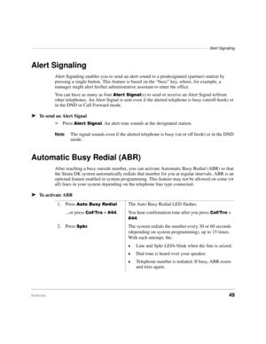 Page 55–––––––––––––––––––––––––––––––––––––––––––––––––––––––––––––––––––––––––––––––––Alert Signaling
Features49
Alert Signaling
Alert Signaling enables you to send an alert sound to a predesignated (partner) station by 
pressing a single button. This feature is based on the “buzz” key, where, for example, a 
manager might alert his/her administrative assistant to enter the office.
You can have as many as four 
$OHUW6LJQDO(s) to send or receive an Alert Signal to/from 
other telephones. An Alert Signal is...