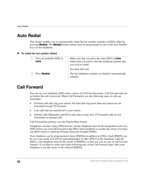 Page 58Auto Redial–––––––––––––––––––––––––––––––––––––––––––––––––––––––––––––––––––––––––––––––––––
52Strata DK Cordless Digital Telephone 5/99
Auto Redial
This feature enables you to automatically redial the last number (outside or [DN]) called by 
pressing 
5HGLDO. The 5HGLDO feature button must be programmed as one of the four flexible 
keys on the telephone.
äTo redial the last number dialed
Call Forward
You can set your telephone [DN] with a variety of Call Forward modes. Call Forward must be 
set before...