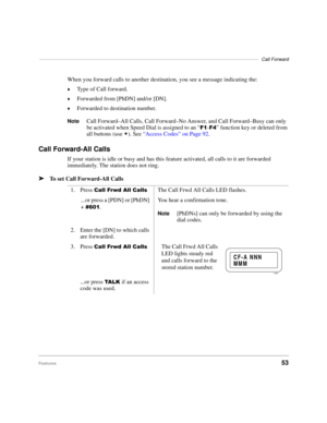 Page 59––––––––––––––––––––––––––––––––––––––––––––––––––––––––––––––––––––––––––––––––––Call Forward
Features53
When you forward calls to another destination, you see a message indicating the:
©Type of Call forward.
©Forwarded from [PhDN] and/or [DN].
©Forwarded to destination number.
NoteCall Forward–All Calls, Call Forward–No Answer, and Call Forward–Busy can only 
be activated when Speed Dial is assigned to an “
)-)” function key or deleted from 
all buttons (use 

). See “Access Codes” on Page 92.
Call...