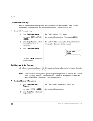 Page 60Call Forward––––––––––––––––––––––––––––––––––––––––––––––––––––––––––––––––––––––––––––––––––
54Strata DK Cordless Digital Telephone 5/99
Call Forward-Busy
Calls to your telephone while you are busy on another call or in the DND mode forward 
immediately if this feature is set. Calls ring as normal if your telephone is idle.
äTo set Call Forward-Busy
Call Forward-No Answer
All calls to your station when set with this feature are forwarded to a selected station if you do 
not answer within a time that...