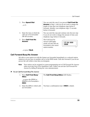 Page 61––––––––––––––––––––––––––––––––––––––––––––––––––––––––––––––––––––––––––––––––––Call Forward
Features55
Call Forward-Busy/No Answer
All calls to your station set with this feature are forwarded immediately to a selected station 
whenever you are busy on another call or in the DND mode. Calls also forward if you do not 
answer the call within a time that you designate.
NoteYour station can be assigned in system programming not to Call Forward-No Answer 
when receiving Voice First (handsfree) calls....