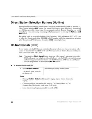 Page 68Direct Station Selection Buttons (Hotline)––––––––––––––––––––––––––––––––––––––––––––––––––––––––––––
62Strata DK Cordless Digital Telephone 5/99
Direct Station Selection Buttons (Hotline)
This optional feature enables you to connect directly to another station [PDN] by pressing a 
Direct Station Selection 
66button. The button’s LED shows status (idle/busy). If connected 
to a CO Line, press this button to put the outside party on hold. Transfer the call as you would 
normally, by voice announcing or...