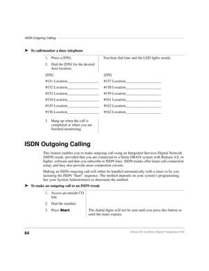 Page 70ISDN Outgoing Calling––––––––––––––––––––––––––––––––––––––––––––––––––––––––––––––––––––––––––
64Strata DK Cordless Digital Telephone 5/99
äTo call/monitor a door telephone
ISDN Outgoing Calling
This feature enables you to make outgoing call using an Integrated Services Digital Network 
(ISDN) trunk, provided that you are connected to a Strata DK424 system with Release 4.0, or 
higher, software and that you subscribe to ISDN lines. ISDN trunks offer faster call connection 
setup, and they also provide...