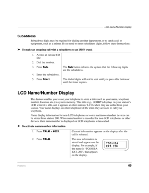 Page 71––––––––––––––––––––––––––––––––––––––––––––––––––––––––––––––––––––––LCD Name/Number Display
Features65
Subaddress
Subaddress digits may be required for dialing another department, or to send a call to 
equipment, such as a printer. If you need to enter subaddress digits, follow these instructions:
äTo make an outgoing call with a subaddress to an ISDN trunk
LCD Name/Number Display
This feature enables you to use your telephone to store a title (such as your name, telephone 
number, location, etc.) in...