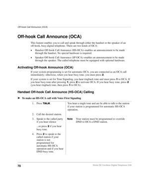 Page 76Off-hook Call Announce (OCA)––––––––––––––––––––––––––––––––––––––––––––––––––––––––––––––––––––
70Strata DK Cordless Digital Telephone 5/99
Off-hook Call Announce (OCA)
This feature enables you to call and speak through either the handset or the speaker of an 
off-hook, busy digital telephone. There are two kinds of OCA:
©Handset Off-hook Call Announce (HS-OCA)–enables an announcement to be made 
through the handset. No special hardware is required. 
©Speaker Off-hook Call Announce (SP-OCA)–enables an...