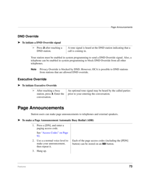 Page 79–––––––––––––––––––––––––––––––––––––––––––––––––––––––––––––––––––––––––––Page Announcements
Features73
DND Override
äTo initiate a DND Override signal
Your station must be enabled in system programming to send a DND Override signal. Also, a 
telephone can be enabled in system programming to block DND Override from all other 
telephones.
NotePrivacy Override is blocked by DND. However, OCA is possible to DND stations 
from stations that are allowed DND override.
Executive Override
äTo initiate Executive...