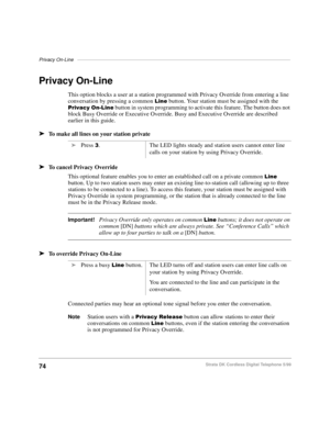 Page 80Privacy On-Line–––––––––––––––––––––––––––––––––––––––––––––––––––––––––––––––––––––––––––––––
74Strata DK Cordless Digital Telephone 5/99
Privacy On-Line
This option blocks a user at a station programmed with Privacy Override from entering a line 
conversation by pressing a common 
/LQH button. Your station must be assigned with the 
3ULYDF\2Q/LQH button in system programming to activate this feature. The button does not 
block Busy Override or Executive Override. Busy and Executive Override are...