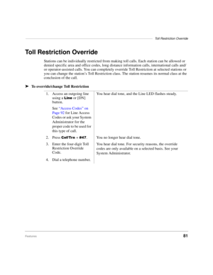 Page 87–––––––––––––––––––––––––––––––––––––––––––––––––––––––––––––––––––––––––Toll Restriction Override
Features81
Toll Restriction Override
Stations can be individually restricted from making toll calls. Each station can be allowed or 
denied specific area and office codes, long distance information calls, international calls and/
or operator-assisted calls. You can completely override Toll Restriction at selected stations or 
you can change the station’s Toll Restriction class. The station resumes its...