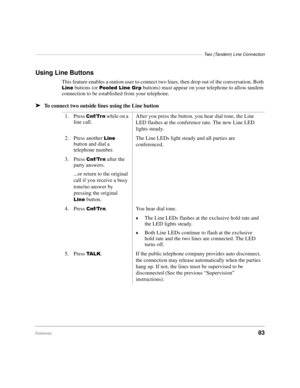 Page 89––––––––––––––––––––––––––––––––––––––––––––––––––––––––––––––––––––Two (Tandem) Line Connection
Features83
Using Line Buttons
This feature enables a station user to connect two lines, then drop out of the conversation. Both 
/LQH buttons (or 3RROHG/LQH*US buttons) must appear on your telephone to allow tandem 
connection to be established from your telephone.
äTo connect two outside lines using the Line button
1. Press 
&QI7UQ while on a 
line call.After you press the button, you hear dial tone, the...