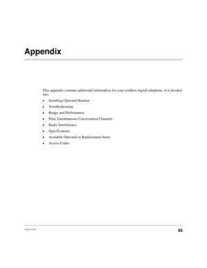 Page 91Appendix85
Appendix 
This appendix contains additional information for your cordless digital telephone. It is divided 
into:
©Installing Optional Headset
©Troubleshooting
©Range and Performance
©Nine Simultaneous Conversation Channels
©Radio Interference
©Specifications
©Available Optional or Replacement Items
©Access Codes 